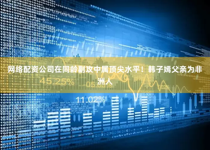 网络配资公司在同龄副攻中属顶尖水平！韩子嫣父亲为非洲人