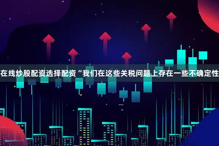 在线炒股配资选择配资“我们在这些关税问题上存在一些不确定性