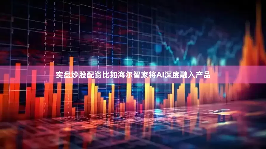 实盘炒股配资比如海尔智家将AI深度融入产品