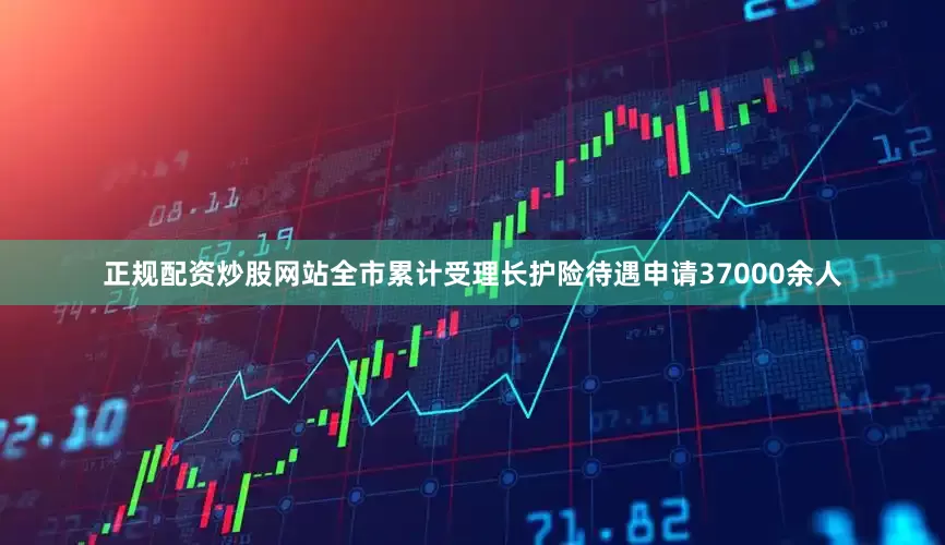 正规配资炒股网站全市累计受理长护险待遇申请37000余人