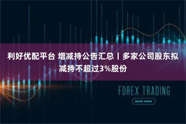 利好优配平台 增减持公告汇总丨多家公司股东拟减持不超过3%股份