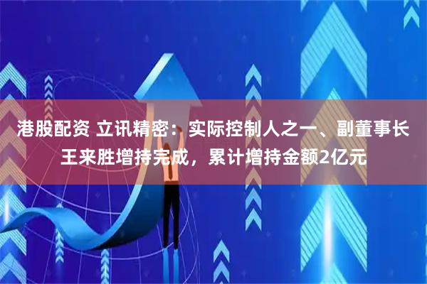 港股配资 立讯精密：实际控制人之一、副董事长王来胜增持完成，累计增持金额2亿元