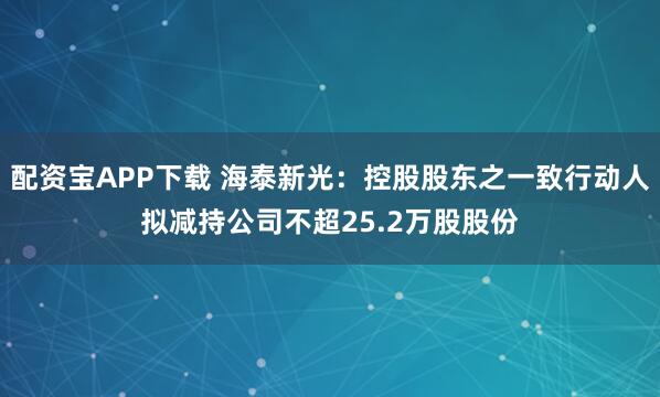 配资宝APP下载 海泰新光：控股股东之一致行动人拟减持公司不超25.2万股股份