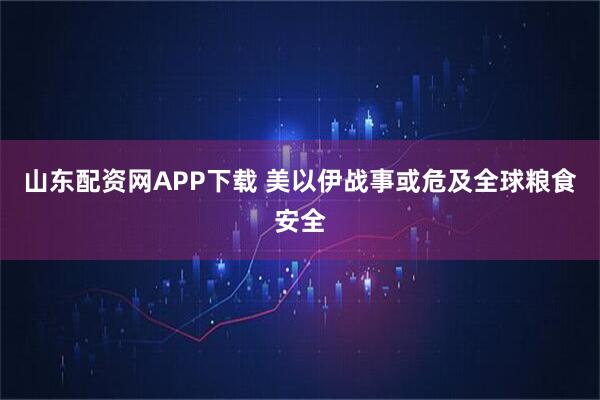 山东配资网APP下载 美以伊战事或危及全球粮食安全