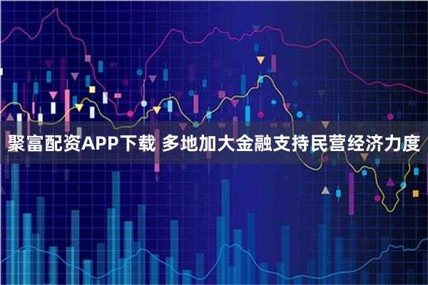 聚富配资APP下载 多地加大金融支持民营经济力度