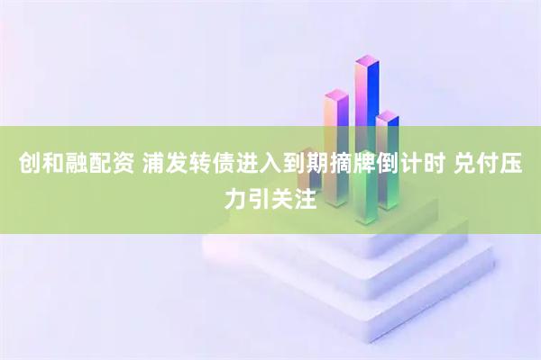 创和融配资 浦发转债进入到期摘牌倒计时 兑付压力引关注