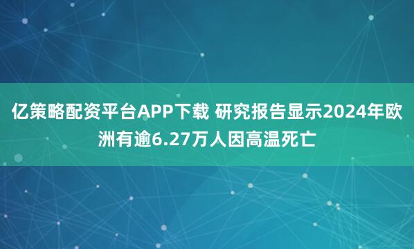 亿策略配资平台APP下载 研究报告显示2024年欧洲有逾6.27万人因高温死亡