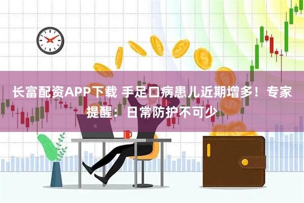 长富配资APP下载 手足口病患儿近期增多！专家提醒：日常防护不可少