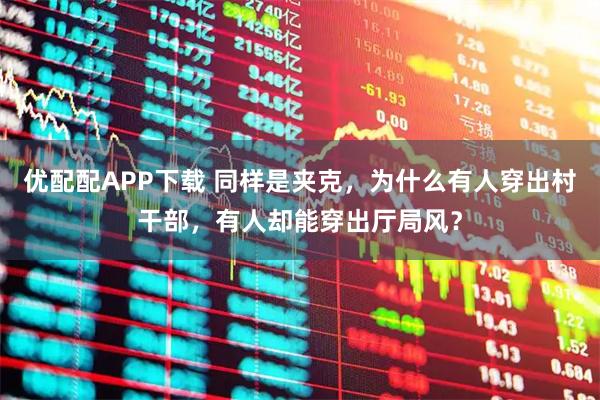 优配配APP下载 同样是夹克，为什么有人穿出村干部，有人却能穿出厅局风？