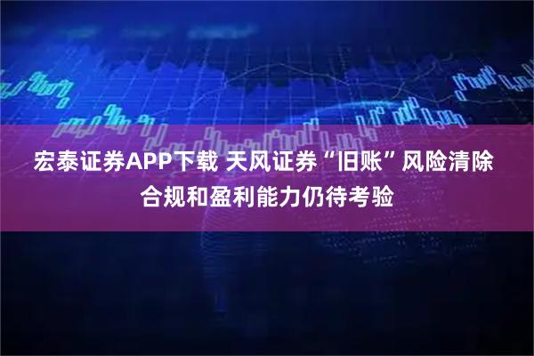 宏泰证券APP下载 天风证券“旧账”风险清除 合规和盈利能力仍待考验