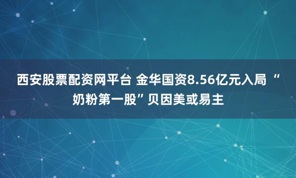 西安股票配资网平台 金华国资8.56亿元入局 “奶粉第一股”贝因美或易主