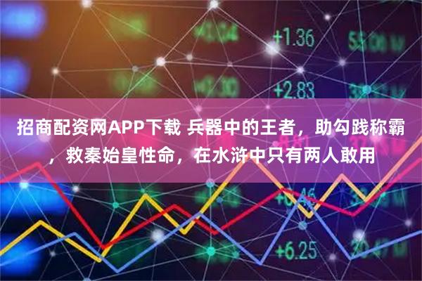 招商配资网APP下载 兵器中的王者，助勾践称霸，救秦始皇性命，在水浒中只有两人敢用