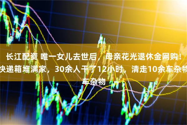 长江配资 唯一女儿去世后，母亲花光退休金网购！快递箱堆满家，30余人干了12小时，清走10余车杂物