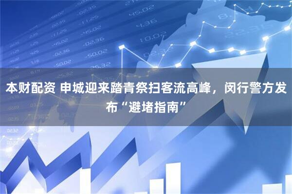 本财配资 申城迎来踏青祭扫客流高峰，闵行警方发布“避堵指南”