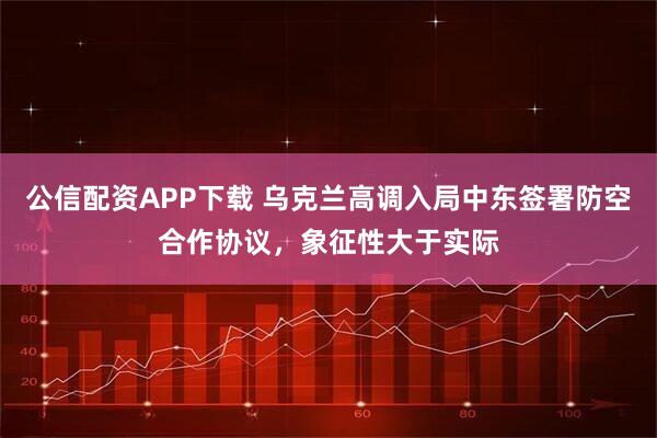 公信配资APP下载 乌克兰高调入局中东签署防空合作协议，象征性大于实际