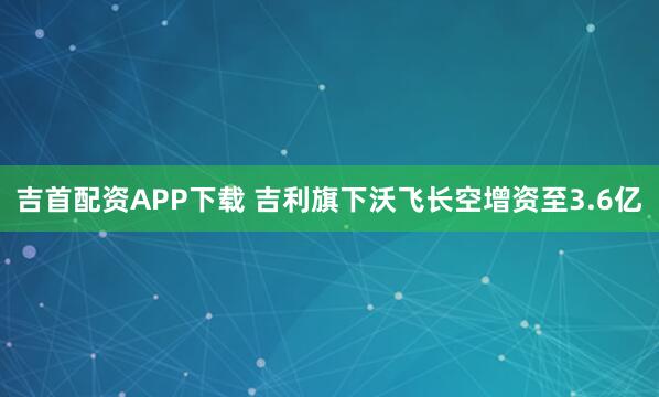 吉首配资APP下载 吉利旗下沃飞长空增资至3.6亿