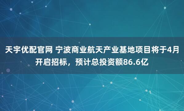 天宇优配官网 宁波商业航天产业基地项目将于4月开启招标，预计总投资额86.6亿