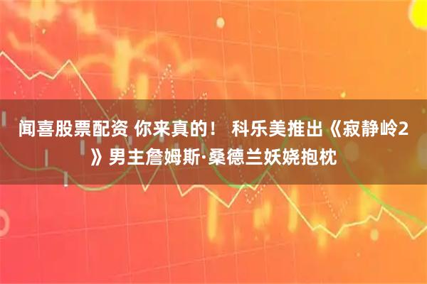 闻喜股票配资 你来真的！ 科乐美推出《寂静岭2》男主詹姆斯·桑德兰妖娆抱枕