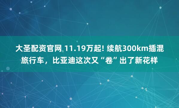 大圣配资官网 11.19万起! 续航300km插混旅行车，比亚迪这次又“卷”出了新花样