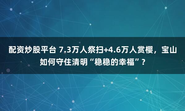 配资炒股平台 7.3万人祭扫+4.6万人赏樱，宝山如何守住清明“稳稳的幸福”？