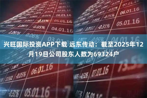 兴旺国际投资APP下载 远东传动：截至2025年12月19日公司股东人数为69324户