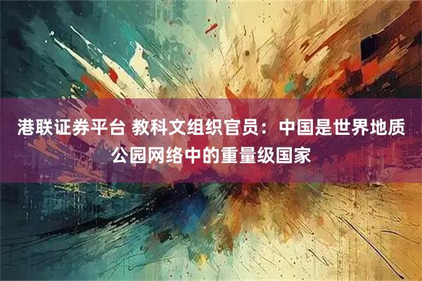 港联证券平台 教科文组织官员：中国是世界地质公园网络中的重量级国家