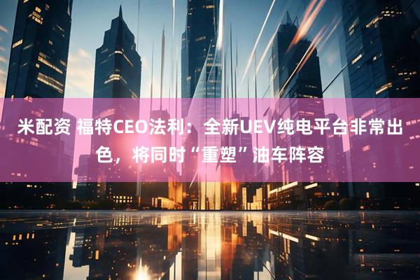 米配资 福特CEO法利：全新UEV纯电平台非常出色，将同时“重塑”油车阵容