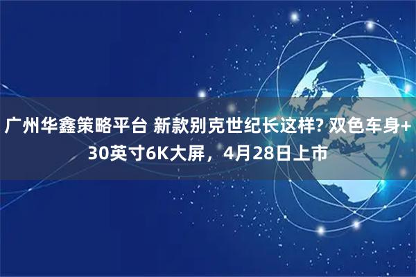 广州华鑫策略平台 新款别克世纪长这样? 双色车身+30英寸6K大屏，4月28日上市