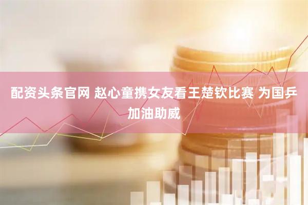 配资头条官网 赵心童携女友看王楚钦比赛 为国乒加油助威