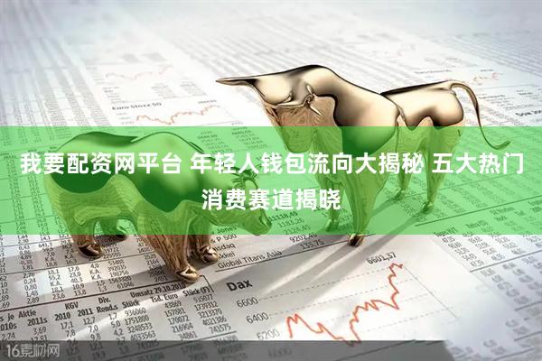 我要配资网平台 年轻人钱包流向大揭秘 五大热门消费赛道揭晓