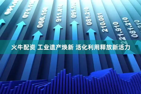 火牛配资 工业遗产焕新 活化利用释放新活力