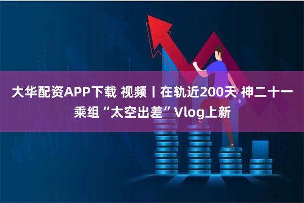 大华配资APP下载 视频丨在轨近200天 神二十一乘组“太空出差”Vlog上新