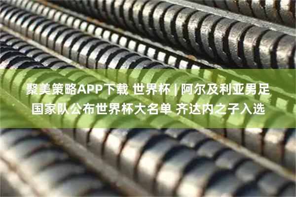 聚美策略APP下载 世界杯 | 阿尔及利亚男足国家队公布世界杯大名单 齐达内之子入选
