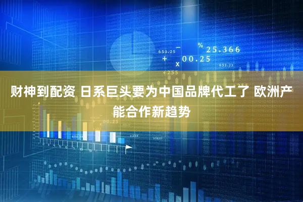 财神到配资 日系巨头要为中国品牌代工了 欧洲产能合作新趋势