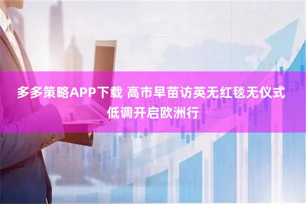 多多策略APP下载 高市早苗访英无红毯无仪式 低调开启欧洲行